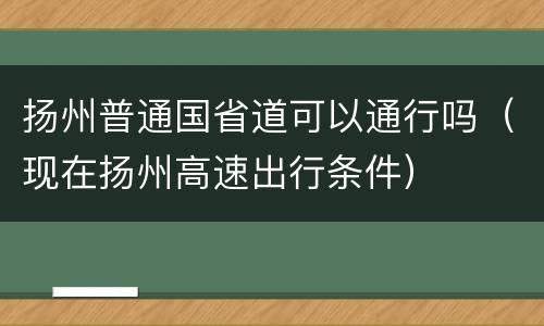 扬州普通国省道可以通行吗（现在扬州高速出行条件）