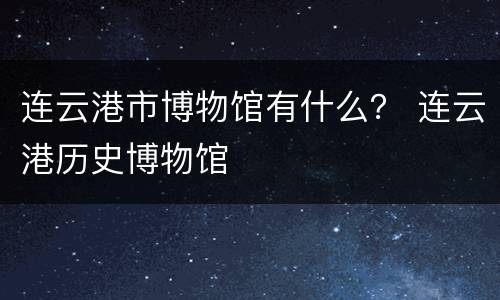 连云港市博物馆有什么？ 连云港历史博物馆