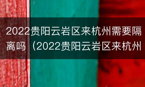 2022贵阳云岩区来杭州需要隔离吗（2022贵阳云岩区来杭州需要隔离吗今天）