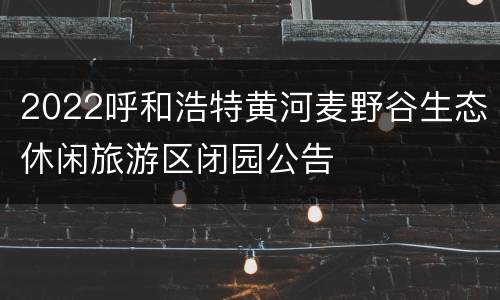 2022呼和浩特黄河麦野谷生态休闲旅游区闭园公告