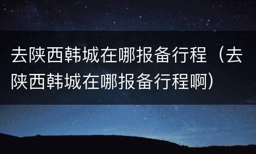 去陕西韩城在哪报备行程（去陕西韩城在哪报备行程啊）