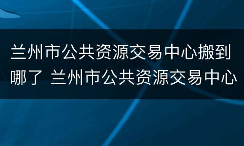 兰州市公共资源交易中心搬到哪了 兰州市公共资源交易中心搬到哪了呀