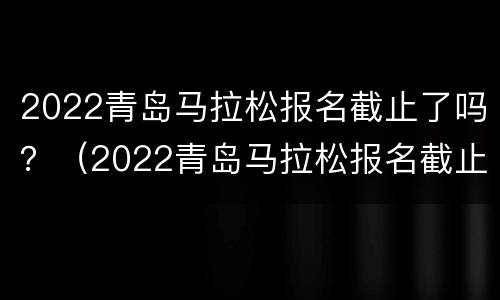 2022青岛马拉松报名截止了吗？（2022青岛马拉松报名截止了吗现在）
