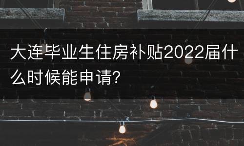 大连毕业生住房补贴2022届什么时候能申请？