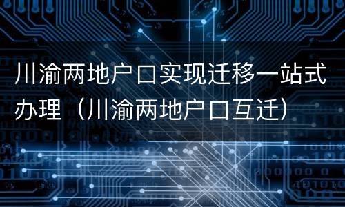 川渝两地户口实现迁移一站式办理（川渝两地户口互迁）