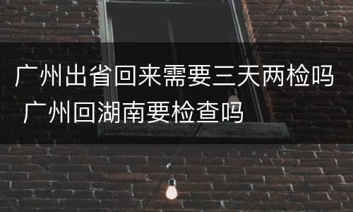 广州出省回来需要三天两检吗 广州回湖南要检查吗