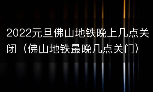2022元旦佛山地铁晚上几点关闭（佛山地铁最晚几点关门）