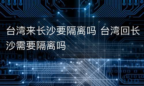 台湾来长沙要隔离吗 台湾回长沙需要隔离吗