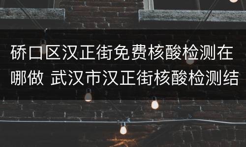 硚口区汉正街免费核酸检测在哪做 武汉市汉正街核酸检测结果