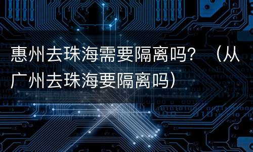 惠州去珠海需要隔离吗？（从广州去珠海要隔离吗）