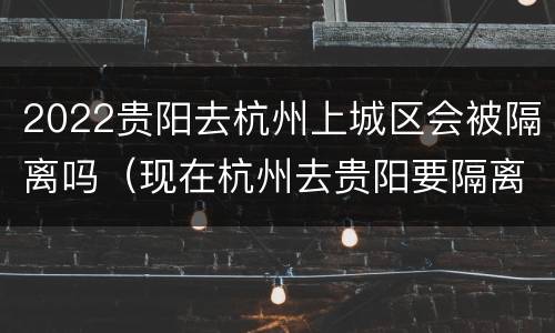 2022贵阳去杭州上城区会被隔离吗（现在杭州去贵阳要隔离么）