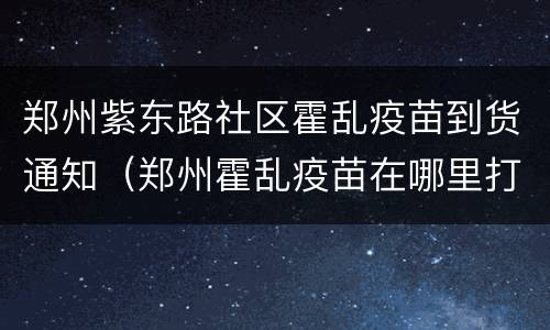 郑州紫东路社区霍乱疫苗到货通知（郑州霍乱疫苗在哪里打）