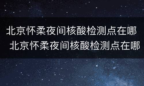 北京怀柔夜间核酸检测点在哪 北京怀柔夜间核酸检测点在哪查