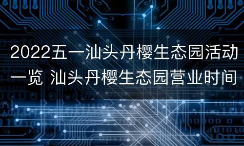 2022五一汕头丹樱生态园活动一览 汕头丹樱生态园营业时间