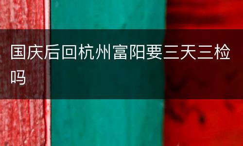 国庆后回杭州富阳要三天三检吗
