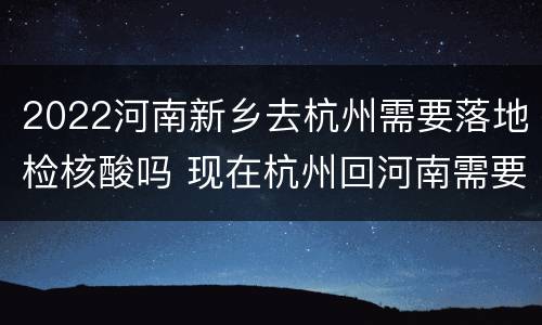 2022河南新乡去杭州需要落地检核酸吗 现在杭州回河南需要核酸检测吗