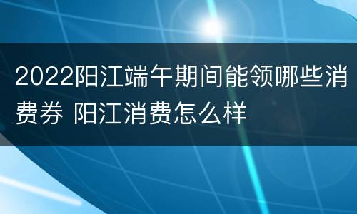 2022阳江端午期间能领哪些消费券 阳江消费怎么样