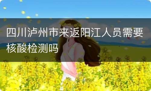 四川泸州市来返阳江人员需要核酸检测吗