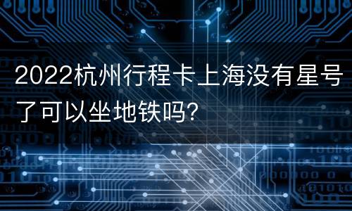 2022杭州行程卡上海没有星号了可以坐地铁吗？