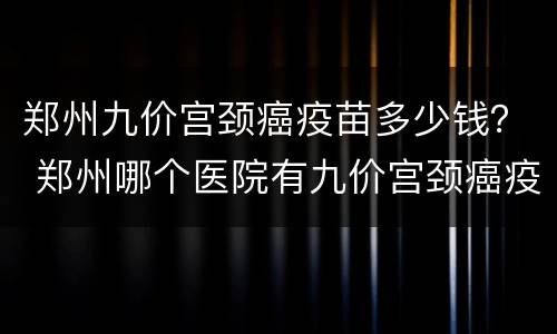 郑州九价宫颈癌疫苗多少钱？ 郑州哪个医院有九价宫颈癌疫苗