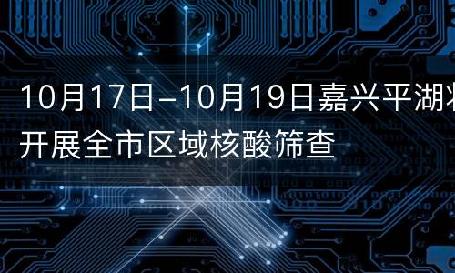 10月17日-10月19日嘉兴平湖将开展全市区域核酸筛查