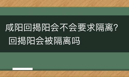 咸阳回揭阳会不会要求隔离？ 回揭阳会被隔离吗