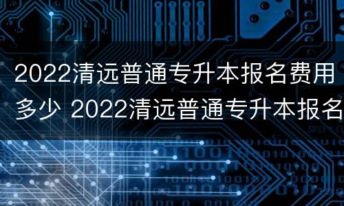 2022清远普通专升本报名费用多少 2022清远普通专升本报名费用多少钱