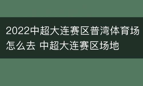 2022中超大连赛区普湾体育场怎么去 中超大连赛区场地