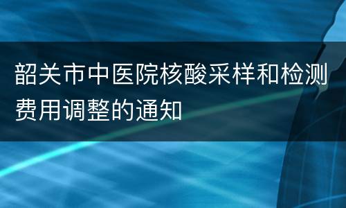 韶关市中医院核酸采样和检测费用调整的通知