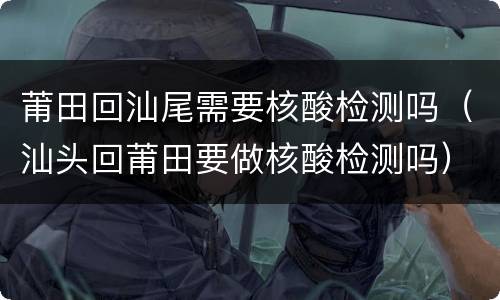 莆田回汕尾需要核酸检测吗（汕头回莆田要做核酸检测吗）