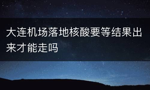 大连机场落地核酸要等结果出来才能走吗
