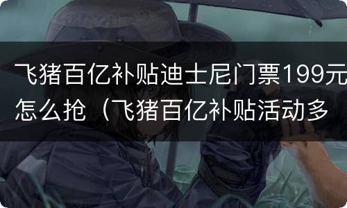 飞猪百亿补贴迪士尼门票199元怎么抢（飞猪百亿补贴活动多长时间）