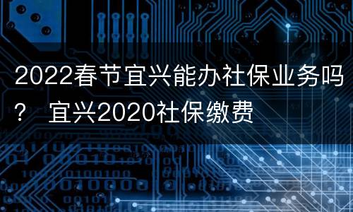 2022春节宜兴能办社保业务吗？ 宜兴2020社保缴费