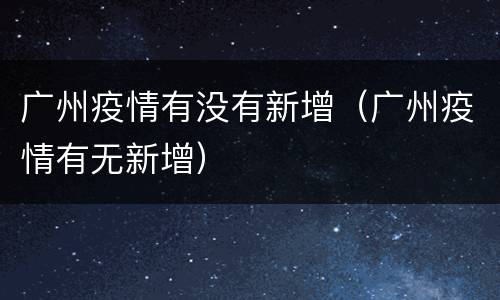 广州疫情有没有新增（广州疫情有无新增）