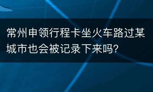 常州申领行程卡坐火车路过某城市也会被记录下来吗？