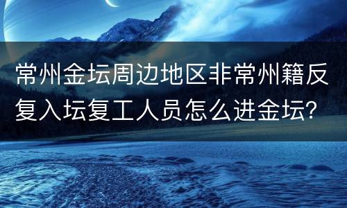 常州金坛周边地区非常州籍反复入坛复工人员怎么进金坛？
