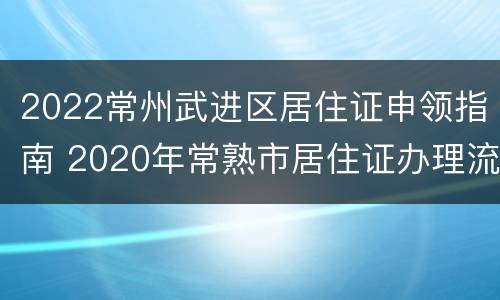 2022常州武进区居住证申领指南 2020年常熟市居住证办理流程