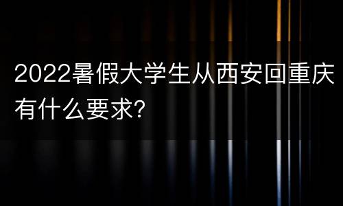 2022暑假大学生从西安回重庆有什么要求？