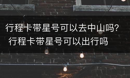 行程卡带星号可以去中山吗？ 行程卡带星号可以出行吗