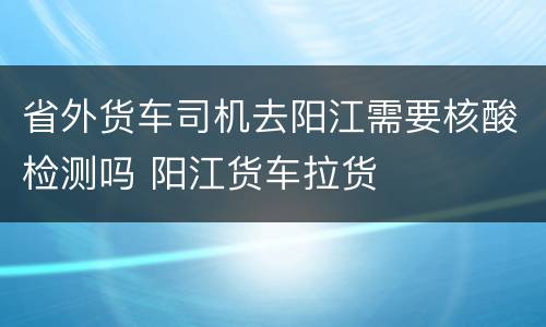 省外货车司机去阳江需要核酸检测吗 阳江货车拉货