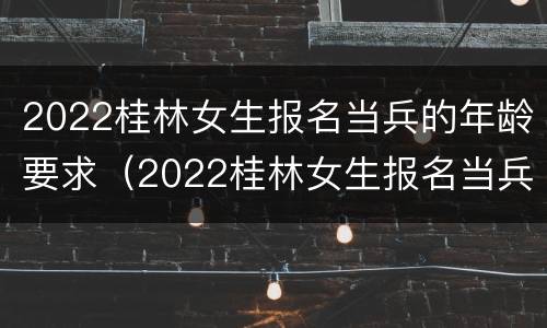 2022桂林女生报名当兵的年龄要求（2022桂林女生报名当兵的年龄要求是多大）