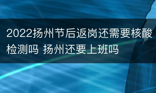 2022扬州节后返岗还需要核酸检测吗 扬州还要上班吗