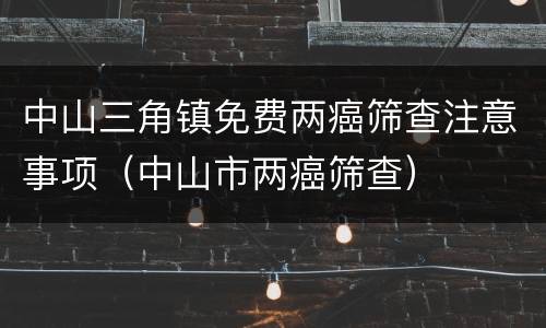 中山三角镇免费两癌筛查注意事项（中山市两癌筛查）