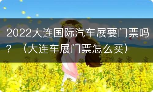 2022大连国际汽车展要门票吗？（大连车展门票怎么买）