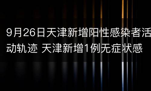 9月26日天津新增阳性感染者活动轨迹 天津新增1例无症状感染者活动轨迹