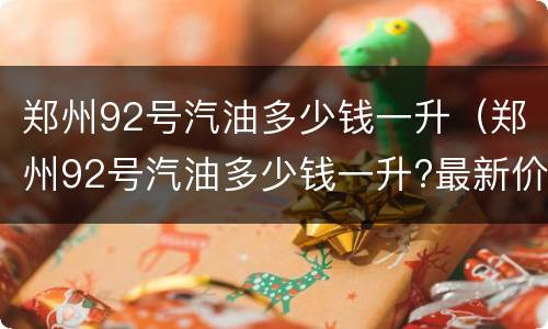 郑州92号汽油多少钱一升（郑州92号汽油多少钱一升?最新价）