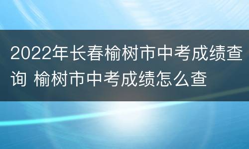 2022年长春榆树市中考成绩查询 榆树市中考成绩怎么查