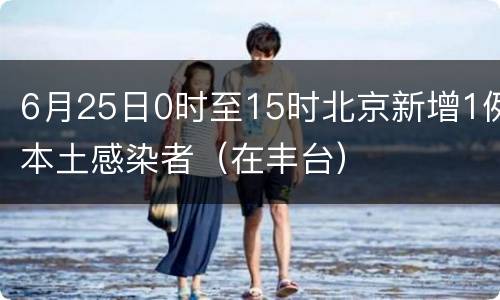 6月25日0时至15时北京新增1例本土感染者（在丰台）