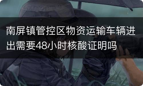 南屏镇管控区物资运输车辆进出需要48小时核酸证明吗
