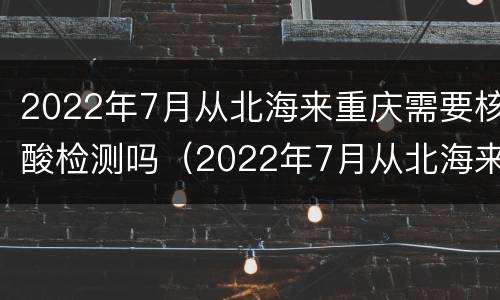 2022年7月从北海来重庆需要核酸检测吗（2022年7月从北海来重庆需要核酸检测吗怎么查）